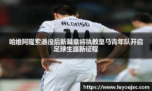 哈维阿隆索退役后新篇章将执教皇马青年队开启足球生涯新征程