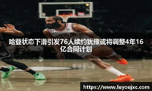 哈登状态下滑引发76人续约犹豫或将调整4年16亿合同计划